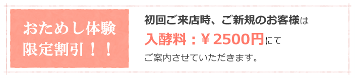 おためし体験限定割引！！初回ご来店時、ご新規のお客様は入酵料：半額の￥1500円にてご案内させていただきます。